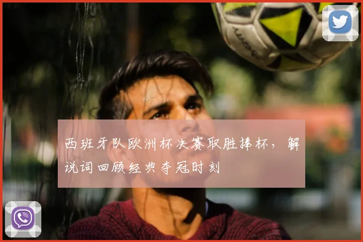 西班牙队欧洲杯决赛取胜捧杯，解说词回顾经典夺冠时刻